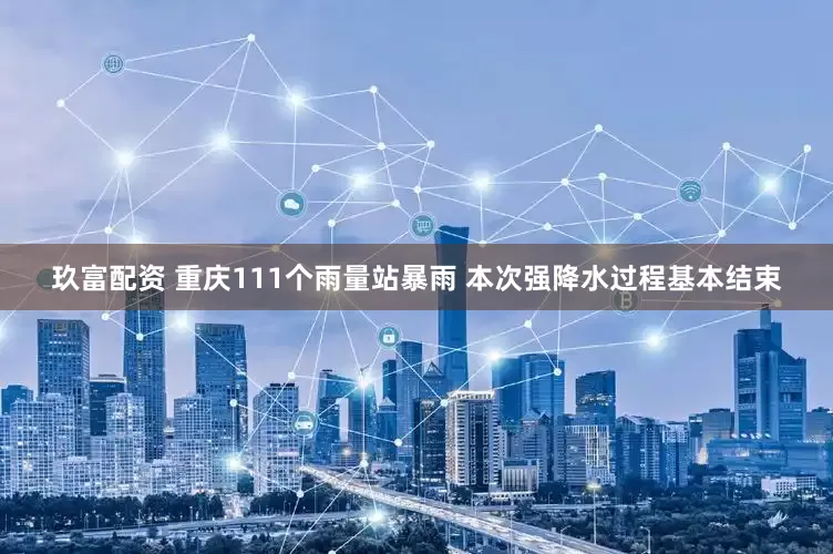 玖富配资 重庆111个雨量站暴雨 本次强降水过程基本结束