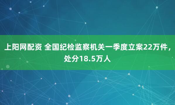 上阳网配资 全国纪检监察机关一季度立案22万件，处分18.5万人