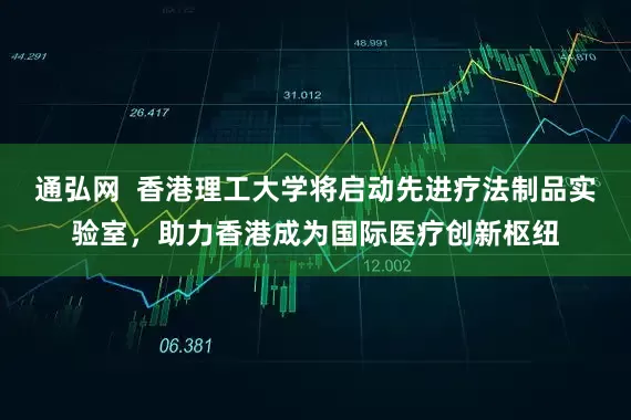 通弘网  香港理工大学将启动先进疗法制品实验室，助力香港成为国际医疗创新枢纽