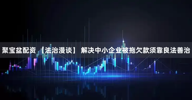 聚宝盆配资 【法治漫谈】 解决中小企业被拖欠款须靠良法善治
