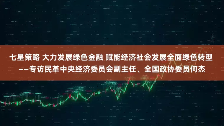 七星策略 大力发展绿色金融 赋能经济社会发展全面绿色转型 ——专访民革中央经济委员会副主任、全国政协委员何杰