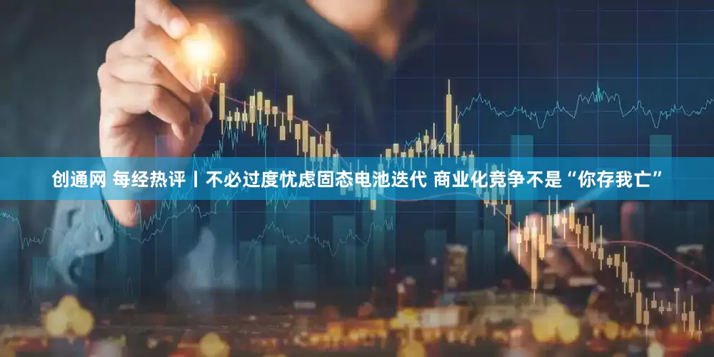 创通网 每经热评丨不必过度忧虑固态电池迭代 商业化竞争不是“你存我亡”