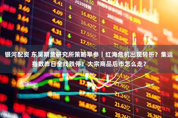 银河配资 东吴期货研究所策略早参｜红海危机出现转折？集运指数昨日全线跌停！大宗商品后市怎么走？
