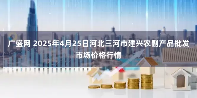 广盛网 2025年4月25日河北三河市建兴农副产品批发市场价格行情