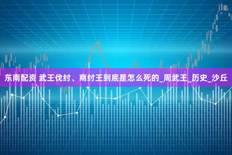 东南配资 武王伐纣、商纣王到底是怎么死的_周武王_历史_沙丘