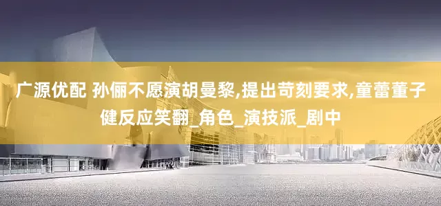 广源优配 孙俪不愿演胡曼黎,提出苛刻要求,童蕾董子健反应笑翻_角色_演技派_剧中