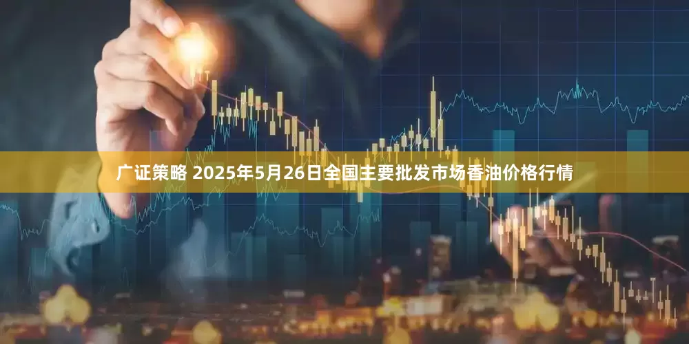广证策略 2025年5月26日全国主要批发市场香油价格行情