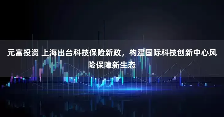 元富投资 上海出台科技保险新政，构建国际科技创新中心风险保障新生态