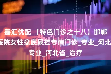 嘉汇优配 【特色门诊之十八】邯郸市第一医院女性盆底尿控专病门诊_专业_河北省_治疗