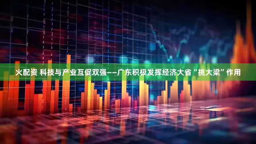 火配资 科技与产业互促双强——广东积极发挥经济大省“挑大梁”作用
