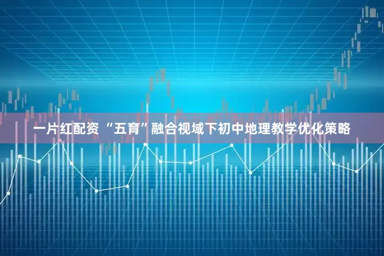 一片红配资 “五育”融合视域下初中地理教学优化策略
