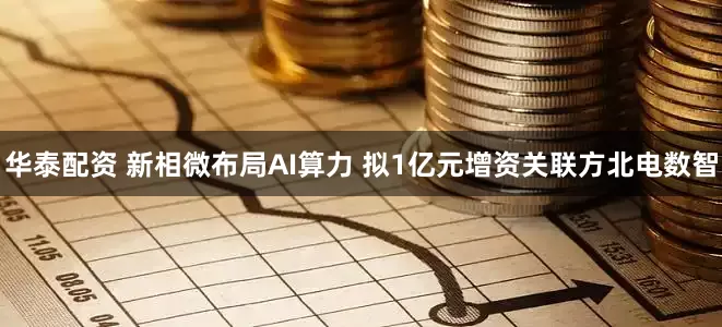 华泰配资 新相微布局AI算力 拟1亿元增资关联方北电数智