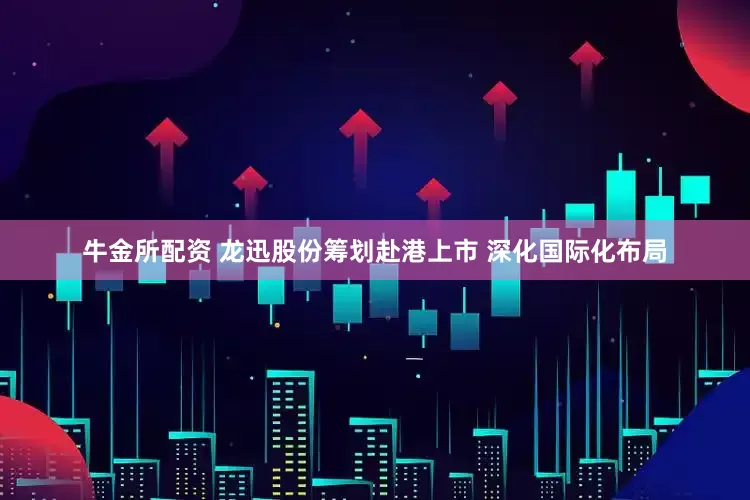 牛金所配资 龙迅股份筹划赴港上市 深化国际化布局