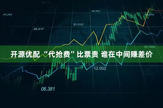 开源优配 “代抢费”比票贵 谁在中间赚差价