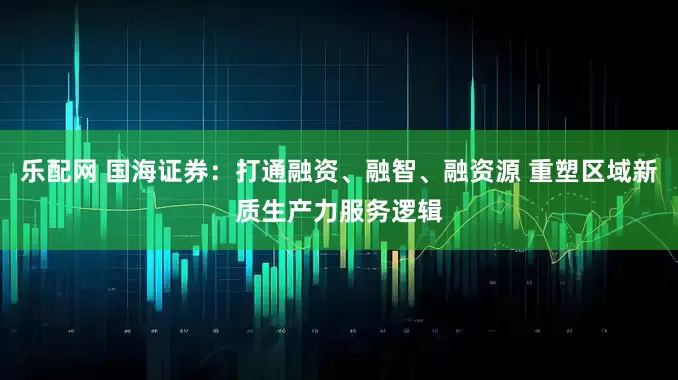 乐配网 国海证券：打通融资、融智、融资源 重塑区域新质生产力服务逻辑