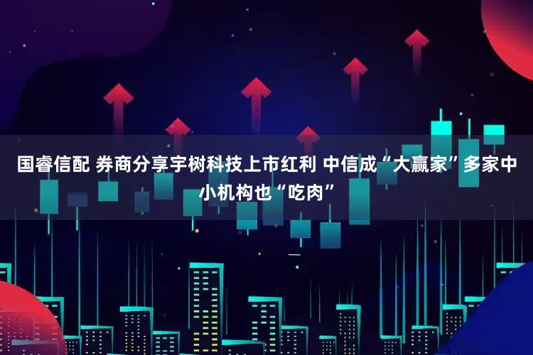 国睿信配 券商分享宇树科技上市红利 中信成“大赢家”多家中小机构也“吃肉”